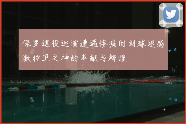 保罗退役巡演遭遇惨痛时刻球迷感激控卫之神的奉献与辉煌