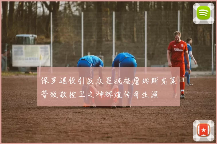 保罗退役引发众星祝福詹姆斯克莱等致敬控卫之神辉煌传奇生涯
