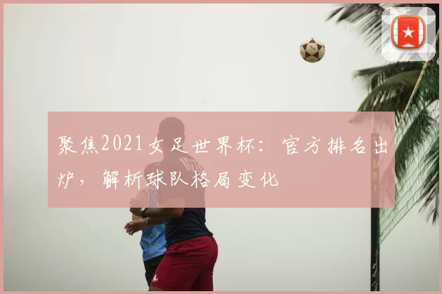 聚焦2021女足世界杯：官方排名出炉，解析球队格局变化