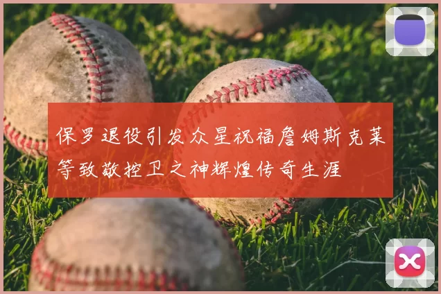 保罗退役引发众星祝福詹姆斯克莱等致敬控卫之神辉煌传奇生涯