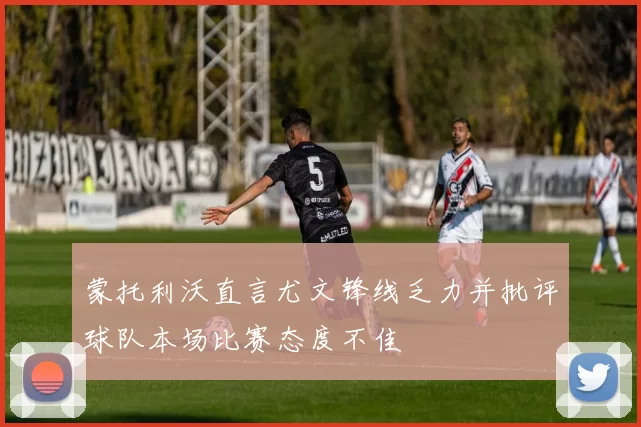 蒙托利沃直言尤文锋线乏力并批评球队本场比赛态度不佳