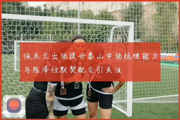 依木兰出场提升泰山中场梳理能力与陈泽仕默契配合引关注