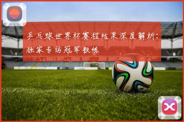 乒乓球世界杯赛程结果深度解析:独家专访冠军教练