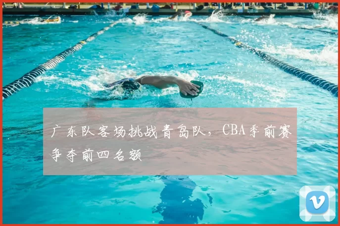 广东队客场挑战青岛队,CBA季前赛争夺前四名额