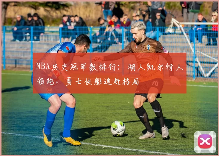 NBA历史冠军数排行：湖人凯尔特人领跑，勇士快船追赶格局