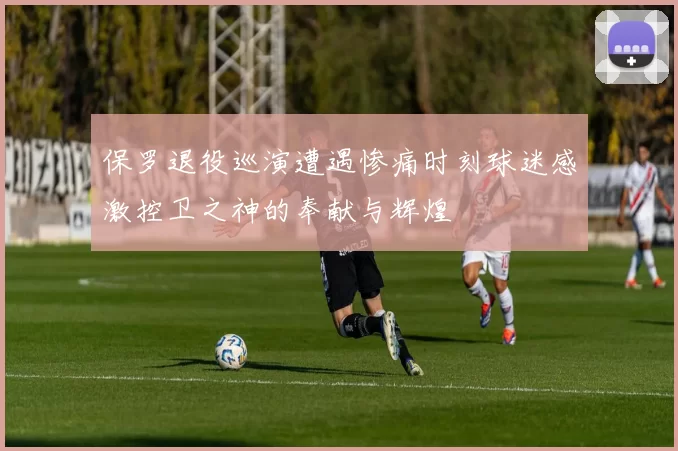 保罗退役巡演遭遇惨痛时刻球迷感激控卫之神的奉献与辉煌