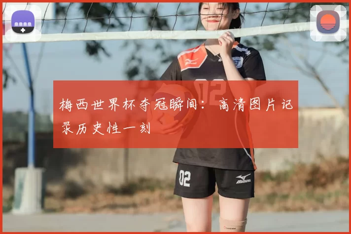 梅西世界杯夺冠瞬间:高清图片记录历史性一刻