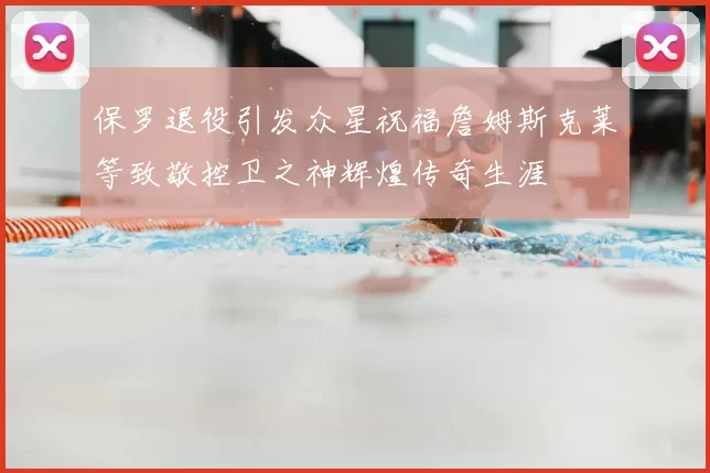 保罗退役引发众星祝福詹姆斯克莱等致敬控卫之神辉煌传奇生涯