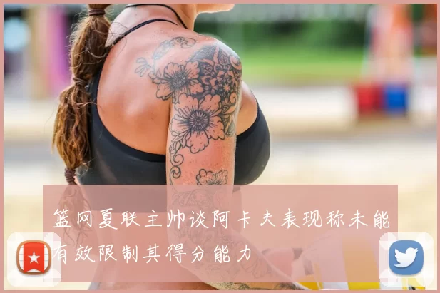 篮网夏联主帅谈阿卡夫表现称未能有效限制其得分能力
