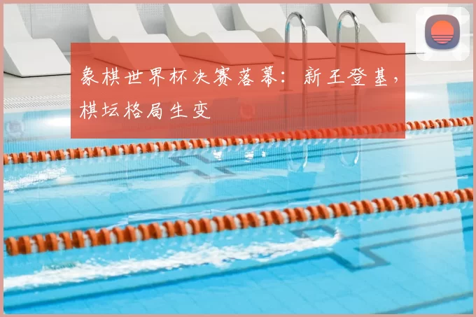 象棋世界杯决赛落幕:新王登基,棋坛格局生变