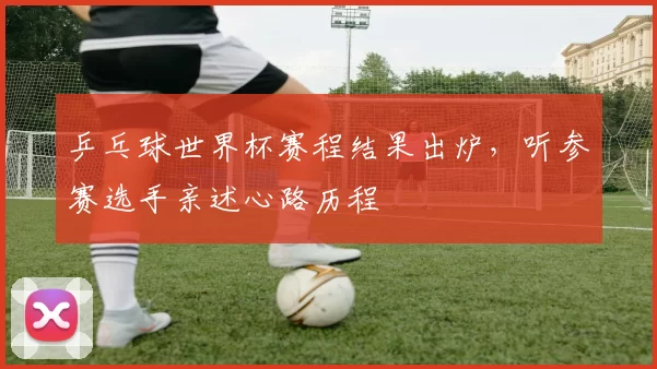 乒乓球世界杯赛程结果出炉,听参赛选手亲述心路历程
