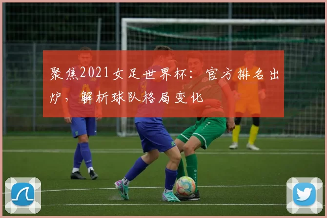 聚焦2021女足世界杯:官方排名出炉,解析球队格局变化