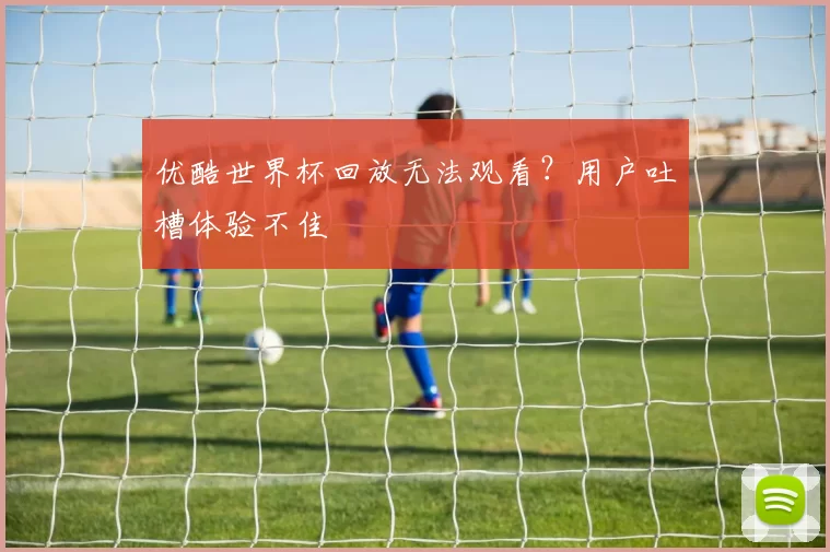 优酷世界杯回放无法观看？用户吐槽体验不佳