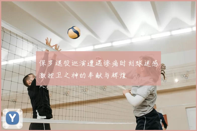 保罗退役巡演遭遇惨痛时刻球迷感激控卫之神的奉献与辉煌