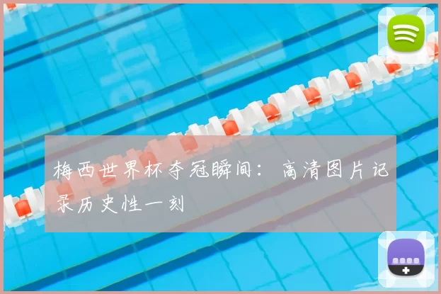 梅西世界杯夺冠瞬间:高清图片记录历史性一刻