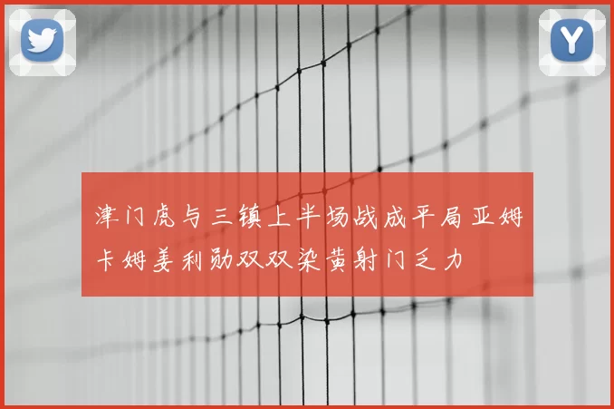 津门虎与三镇上半场战成平局亚姆卡姆姜利勋双双染黄射门乏力