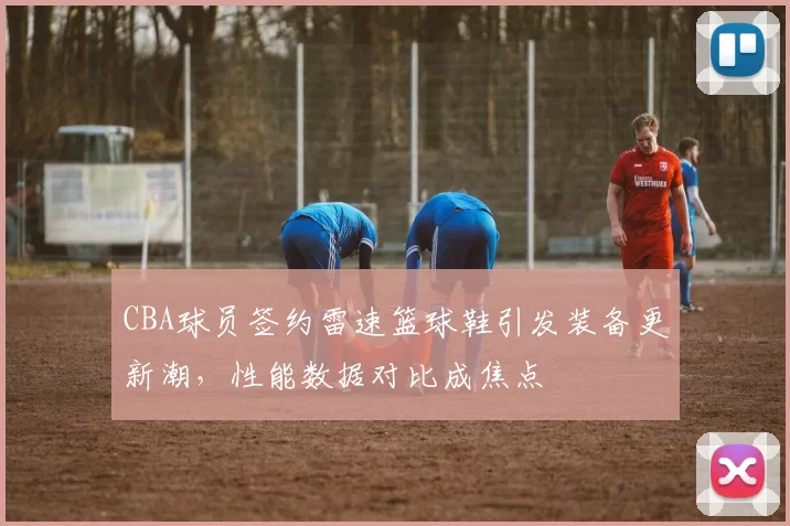 CBA球员签约雷速篮球鞋引发装备更新潮，性能数据对比成焦点