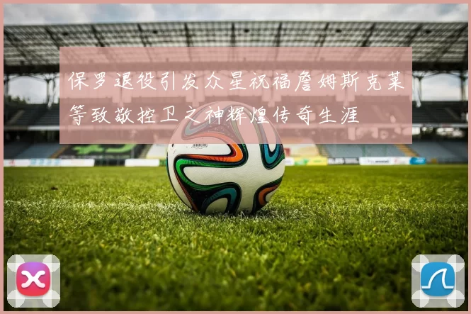 保罗退役引发众星祝福詹姆斯克莱等致敬控卫之神辉煌传奇生涯