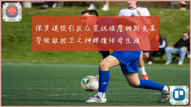 保罗退役引发众星祝福詹姆斯克莱等致敬控卫之神辉煌传奇生涯