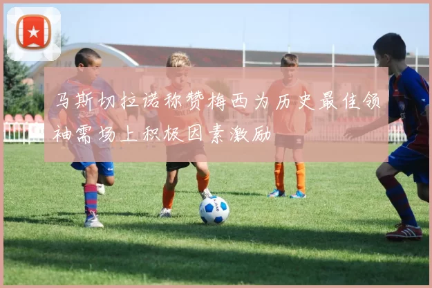 马斯切拉诺称赞梅西为历史最佳领袖需场上积极因素激励