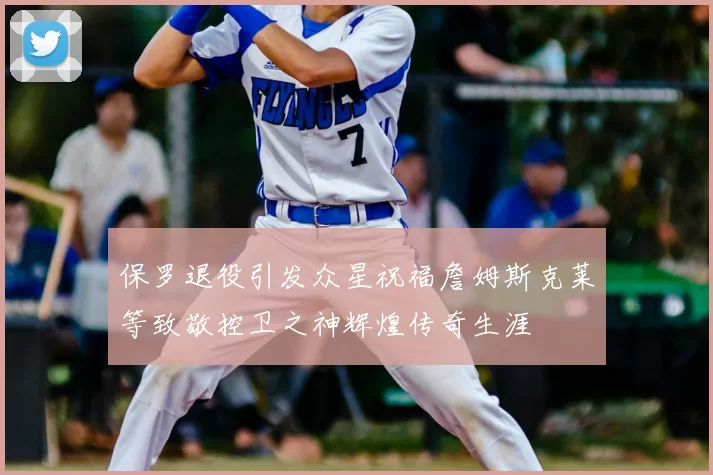 保罗退役引发众星祝福詹姆斯克莱等致敬控卫之神辉煌传奇生涯