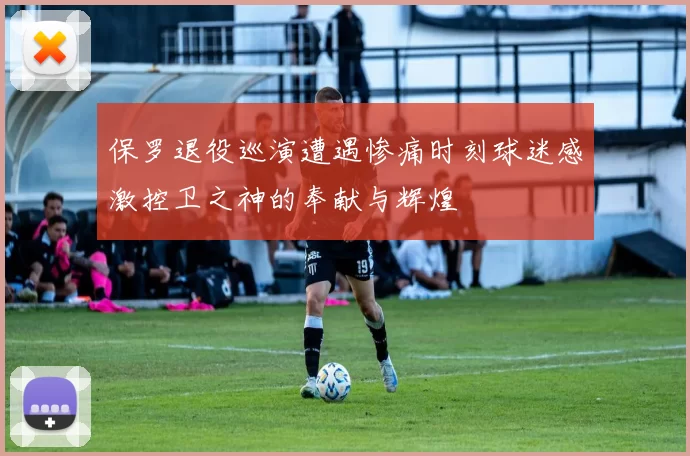 保罗退役巡演遭遇惨痛时刻球迷感激控卫之神的奉献与辉煌