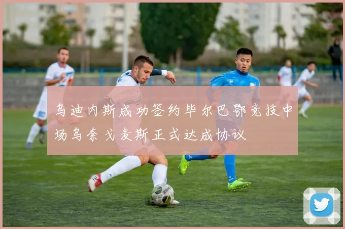 乌迪内斯成功签约毕尔巴鄂竞技中场乌奈戈麦斯正式达成协议