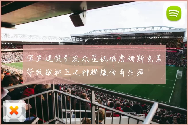 保罗退役引发众星祝福詹姆斯克莱等致敬控卫之神辉煌传奇生涯