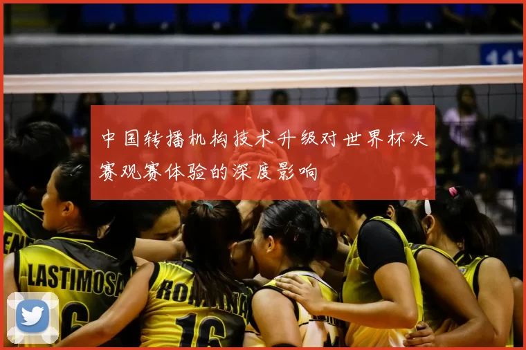 中国转播机构技术升级对世界杯决赛观赛体验的深度影响