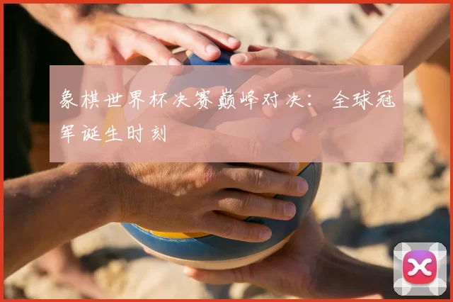 象棋世界杯决赛巅峰对决：全球冠军诞生时刻