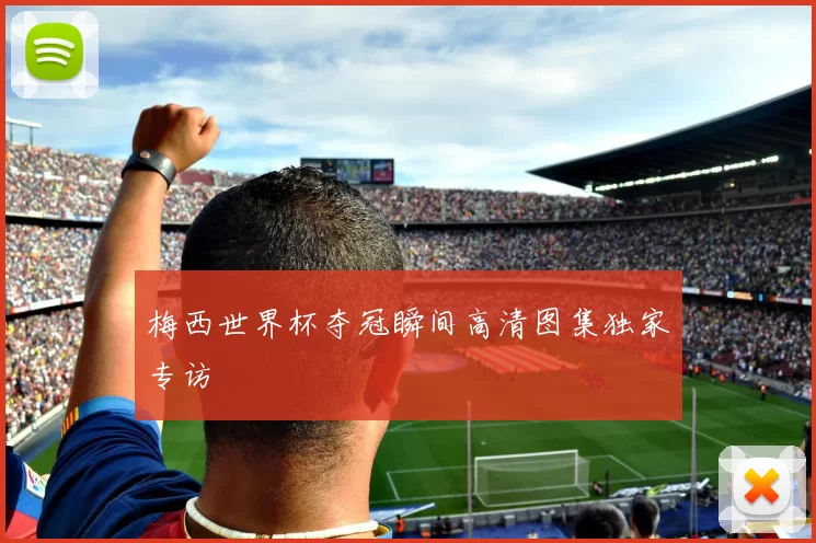 梅西世界杯夺冠瞬间高清图集独家专访