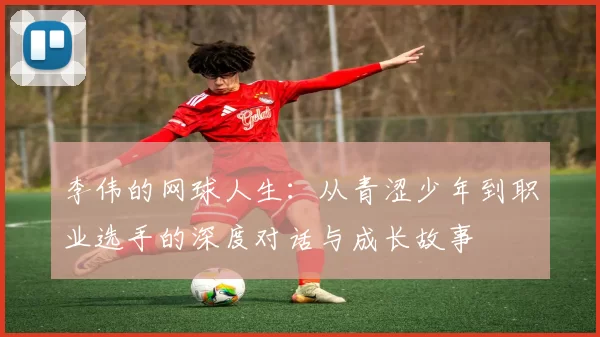 李伟的网球人生：从青涩少年到职业选手的深度对话与成长故事