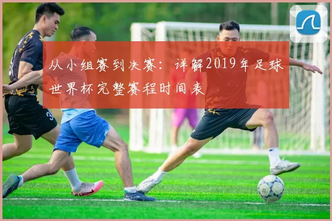 从小组赛到决赛：详解2019年足球世界杯完整赛程时间表