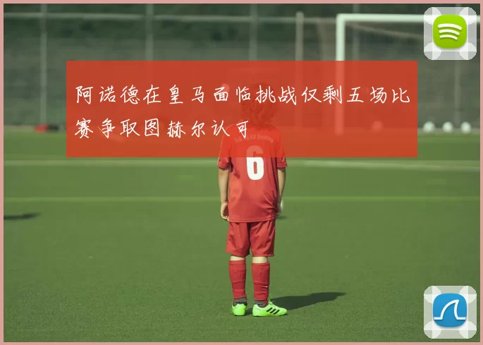 阿诺德在皇马面临挑战仅剩五场比赛争取图赫尔认可