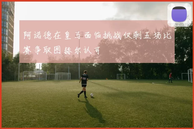 阿诺德在皇马面临挑战仅剩五场比赛争取图赫尔认可