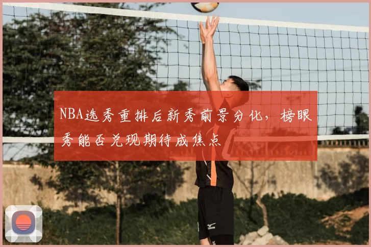 NBA选秀重排后新秀前景分化,榜眼秀能否兑现期待成焦点