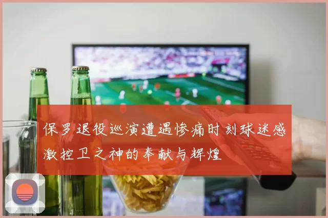 保罗退役巡演遭遇惨痛时刻球迷感激控卫之神的奉献与辉煌