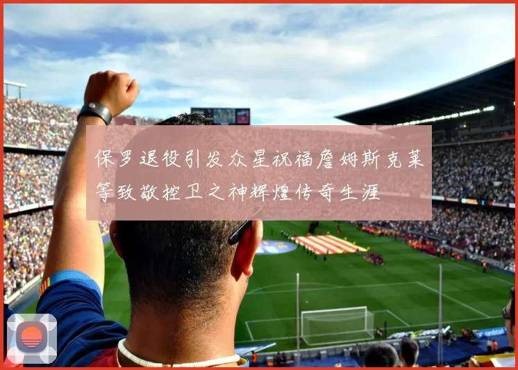 保罗退役引发众星祝福詹姆斯克莱等致敬控卫之神辉煌传奇生涯
