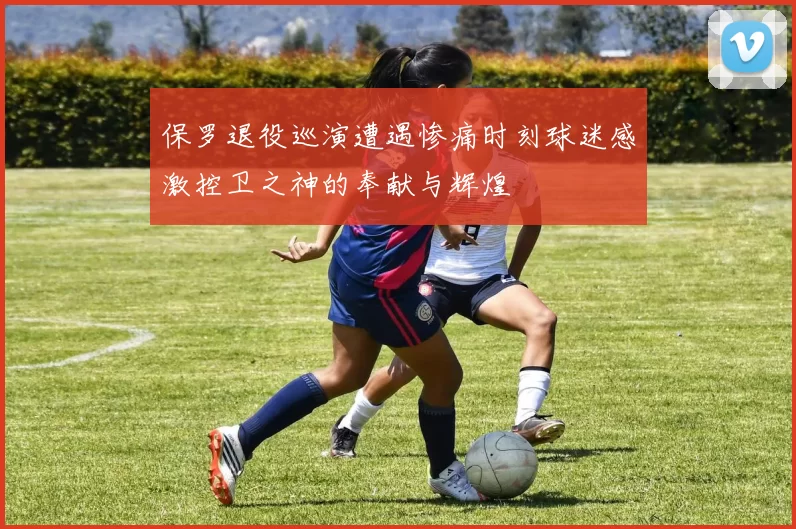 保罗退役巡演遭遇惨痛时刻球迷感激控卫之神的奉献与辉煌
