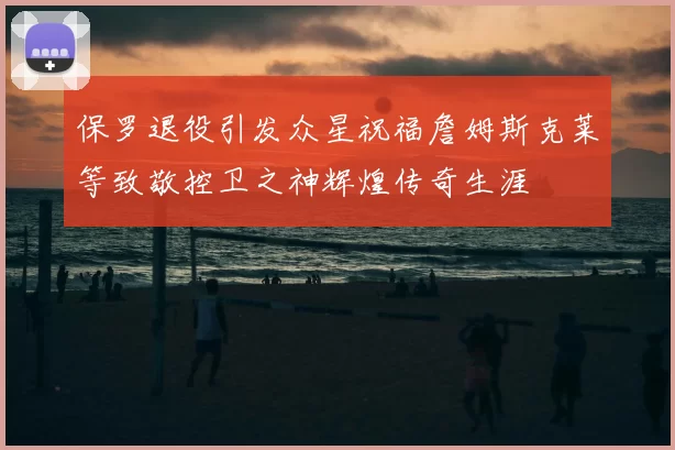 保罗退役引发众星祝福詹姆斯克莱等致敬控卫之神辉煌传奇生涯