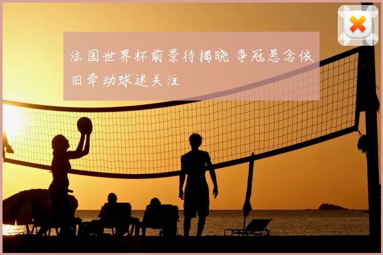 法国世界杯前景待揭晓 争冠悬念依旧牵动球迷关注