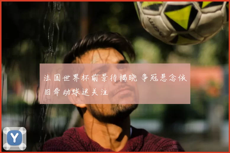 法国世界杯前景待揭晓 争冠悬念依旧牵动球迷关注