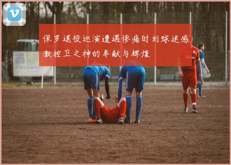 保罗退役巡演遭遇惨痛时刻球迷感激控卫之神的奉献与辉煌