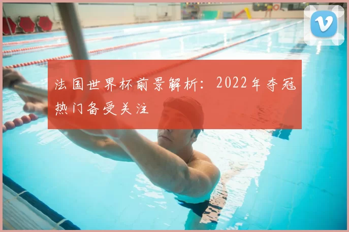 法国世界杯前景解析:2022年夺冠热门备受关注