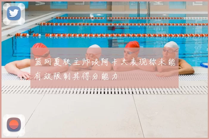 篮网夏联主帅谈阿卡夫表现称未能有效限制其得分能力