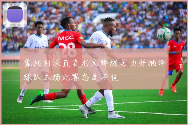 蒙托利沃直言尤文锋线乏力并批评球队本场比赛态度不佳
