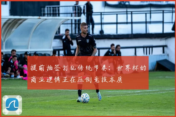提前抽签打乱传统节奏：世界杯的商业逻辑正在压倒竞技本质