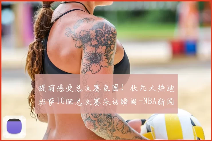 提前感受总决赛氛围！状元大热迪班萨IG晒总决赛采访瞬间-NBA新闻