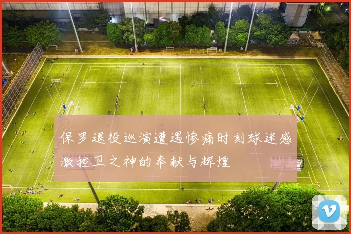 保罗退役巡演遭遇惨痛时刻球迷感激控卫之神的奉献与辉煌