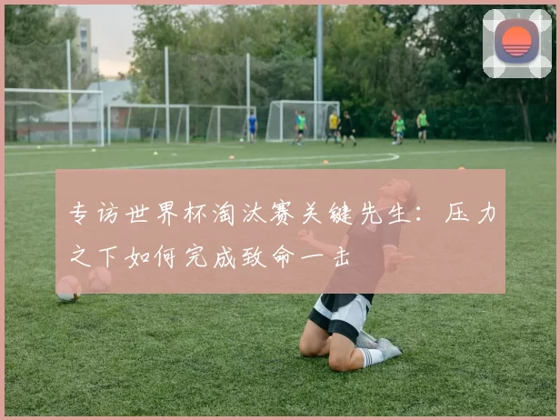 专访世界杯淘汰赛关键先生:压力之下如何完成致命一击